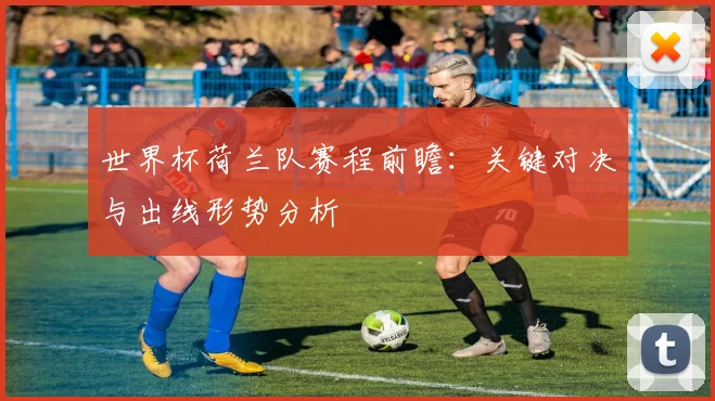 世界杯荷兰队赛程前瞻：关键对决与出线形势分析