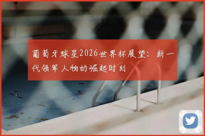 葡萄牙球星2026世界杯展望：新一代领军人物的崛起时刻