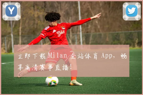 立即下载 Milan 全站体育 App，畅享高清赛事直播！