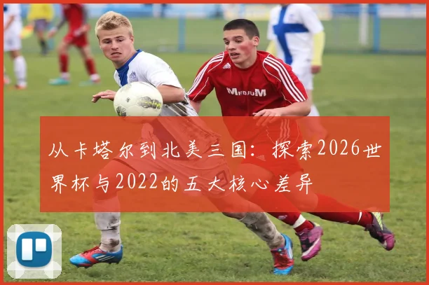 从卡塔尔到北美三国：探索2026世界杯与2022的五大核心差异