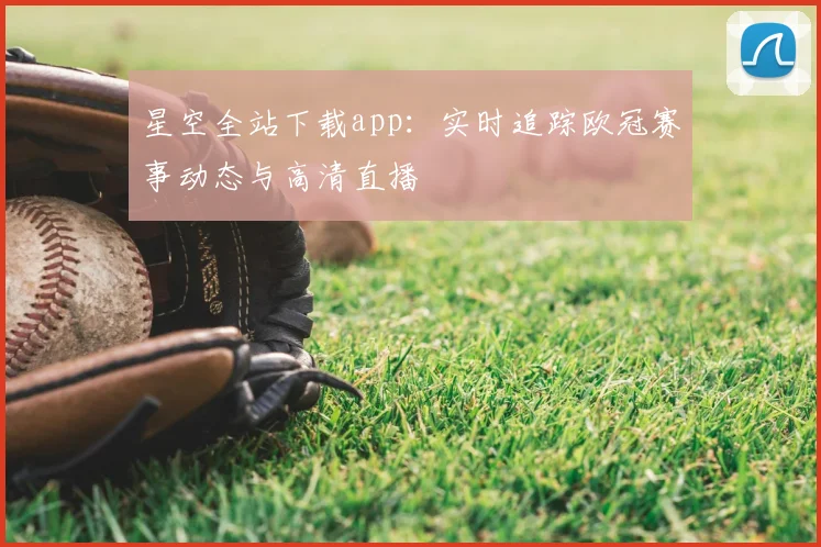 星空全站下载app：实时追踪欧冠赛事动态与高清直播