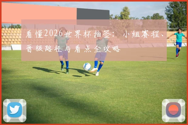 看懂2026世界杯抽签:小组赛程、晋级路径与看点全攻略