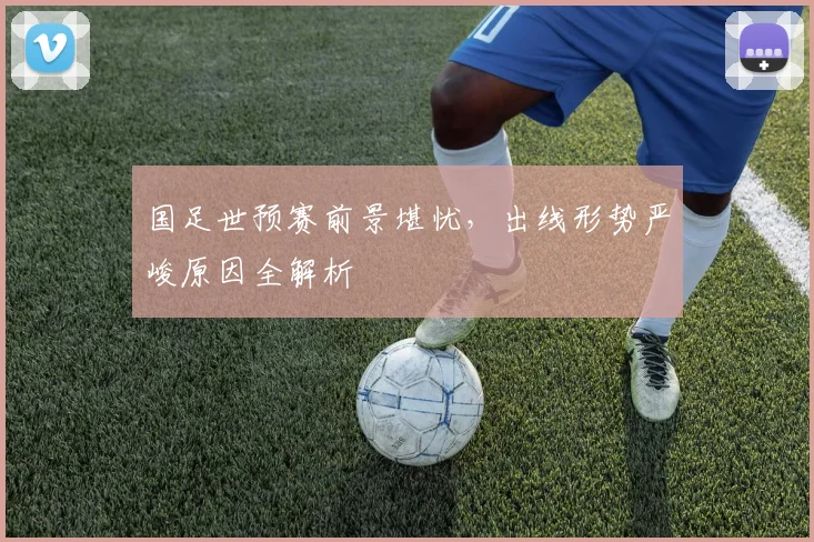 国足世预赛前景堪忧，出线形势严峻原因全解析