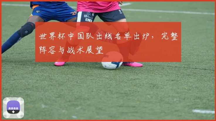 世界杯中国队出线名单出炉，完整阵容与战术展望
